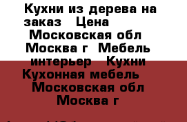 Кухни из дерева на заказ › Цена ­ 1 200 - Московская обл., Москва г. Мебель, интерьер » Кухни. Кухонная мебель   . Московская обл.,Москва г.